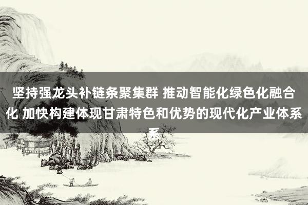 坚持强龙头补链条聚集群 推动智能化绿色化融合化 加快构建体现甘肃特色和优势的现代化产业体系