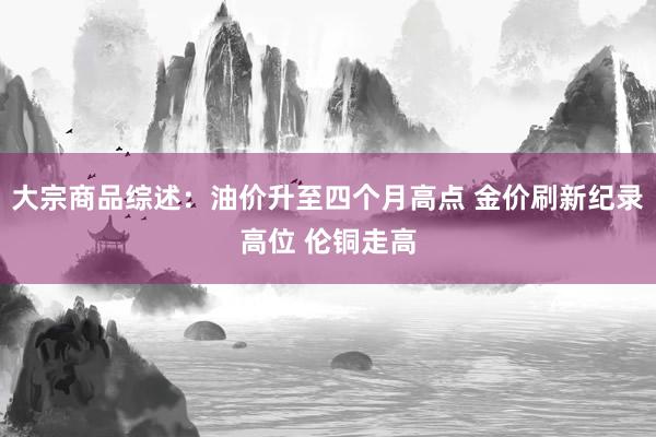 大宗商品综述:油价升至四个月高点 金价刷新纪录高位 伦铜走高