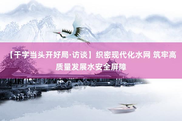【干字当头开好局·访谈】织密现代化水网 筑牢高质量发展水安全屏障