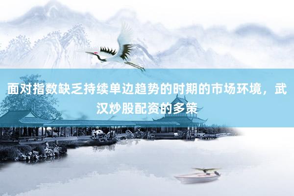 面对指数缺乏持续单边趋势的时期的市场环境，武汉炒股配资的多策