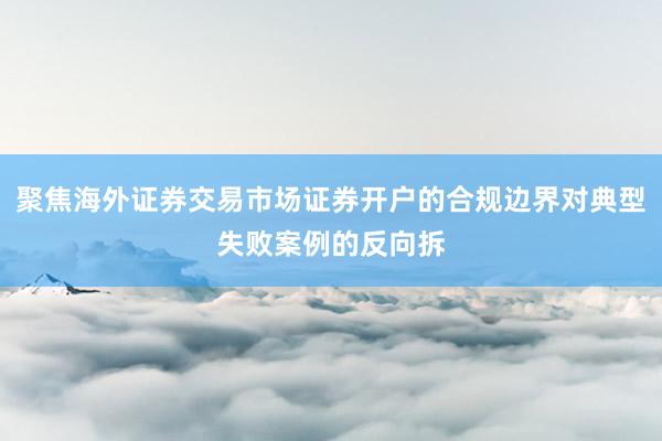 聚焦海外证券交易市场证券开户的合规边界对典型失败案例的反向拆