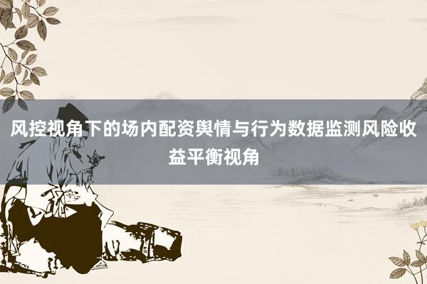 风控视角下的场内配资舆情与行为数据监测风险收益平衡视角