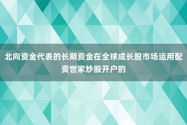 北向资金代表的长期资金在全球成长股市场运用配资世家炒股开户的