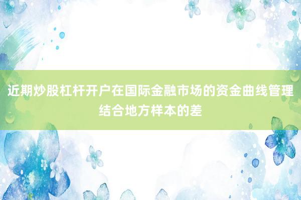 近期炒股杠杆开户在国际金融市场的资金曲线管理结合地方样本的差