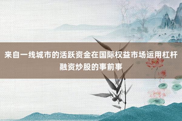来自一线城市的活跃资金在国际权益市场运用杠杆融资炒股的事前事