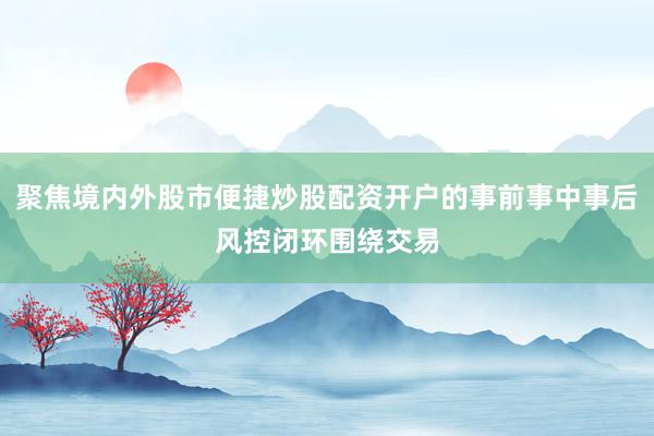 聚焦境内外股市便捷炒股配资开户的事前事中事后风控闭环围绕交易