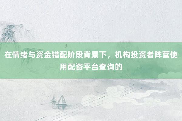 在情绪与资金错配阶段背景下，机构投资者阵营使用配资平台查询的