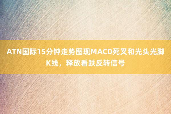 ATN国际15分钟走势图现MACD死叉和光头光脚K线,释放看跌反转信号