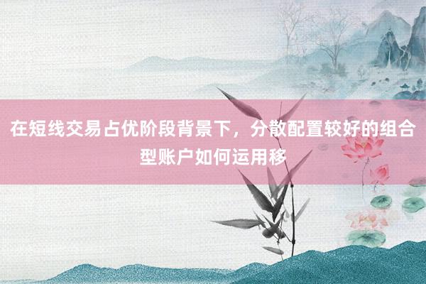 在短线交易占优阶段背景下，分散配置较好的组合型账户如何运用移