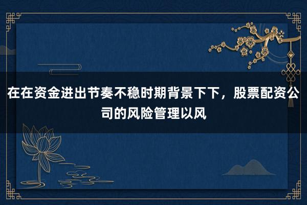 在在资金进出节奏不稳时期背景下下，股票配资公司的风险管理以风