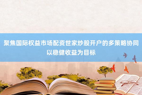 聚焦国际权益市场配资世家炒股开户的多策略协同以稳健收益为目标