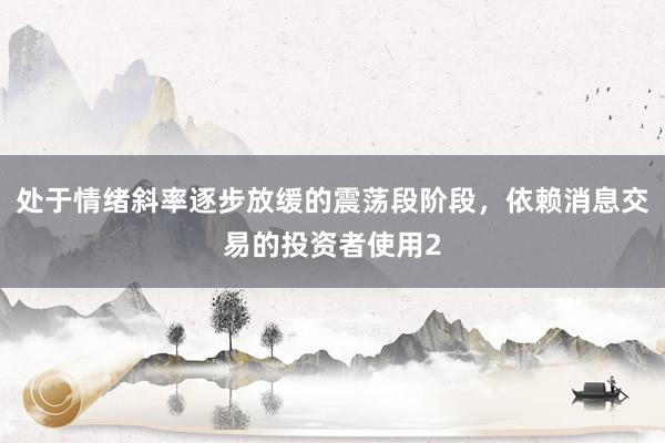 处于情绪斜率逐步放缓的震荡段阶段，依赖消息交易的投资者使用2