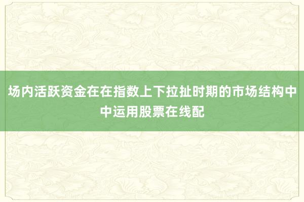 场内活跃资金在在指数上下拉扯时期的市场结构中中运用股票在线配