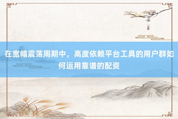 在宽幅震荡周期中，高度依赖平台工具的用户群如何运用靠谱的配资