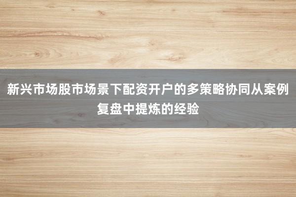 新兴市场股市场景下配资开户的多策略协同从案例复盘中提炼的经验