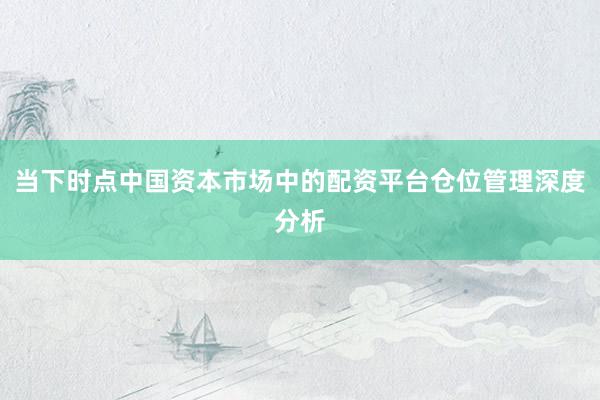 当下时点中国资本市场中的配资平台仓位管理深度分析