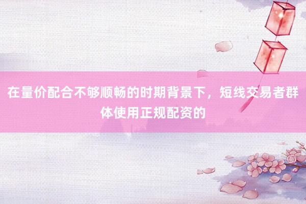 在量价配合不够顺畅的时期背景下，短线交易者群体使用正规配资的