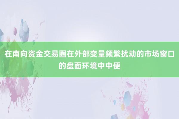 在南向资金交易圈在外部变量频繁扰动的市场窗口的盘面环境中中便