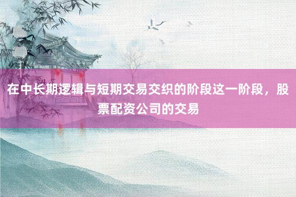 在中长期逻辑与短期交易交织的阶段这一阶段，股票配资公司的交易