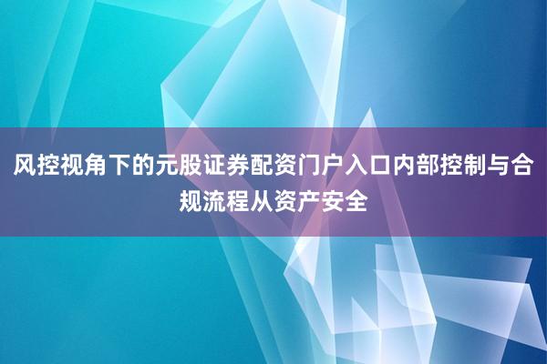 风控视角下的元股证券配资门户入口内部控制与合规流程从资产安全