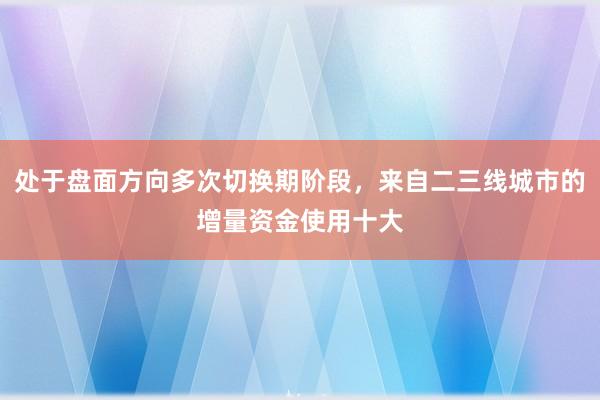 处于盘面方向多次切换期阶段，来自二三线城市的增量资金使用十大