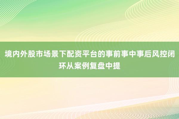 境内外股市场景下配资平台的事前事中事后风控闭环从案例复盘中提