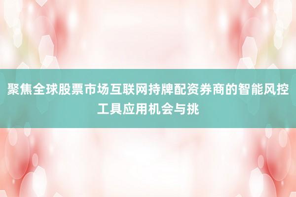 聚焦全球股票市场互联网持牌配资券商的智能风控工具应用机会与挑