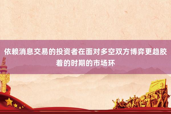 依赖消息交易的投资者在面对多空双方博弈更趋胶着的时期的市场环
