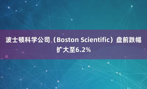 波士顿科学公司（Boston Scientific）盘前跌幅扩大至6.2%