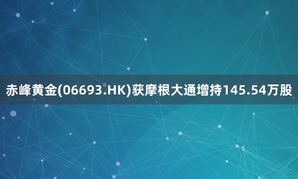 赤峰黄金(06693.HK)获摩根大通增持145.54万股