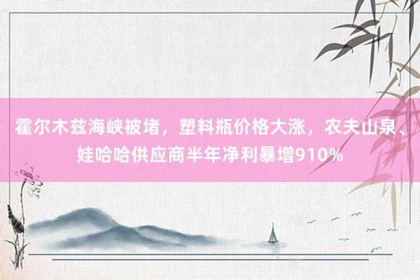 霍尔木兹海峡被堵，塑料瓶价格大涨，农夫山泉、娃哈哈供应商半年净利暴增910%