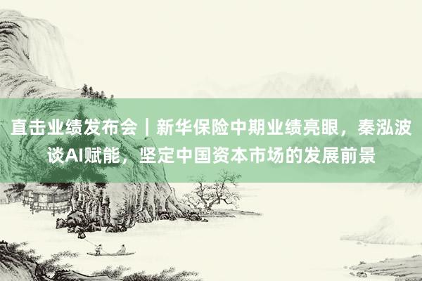 直击业绩发布会｜新华保险中期业绩亮眼，秦泓波谈AI赋能，坚定中国资本市场的发展前景