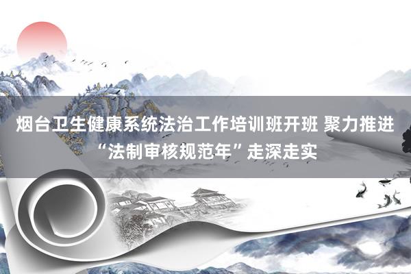 烟台卫生健康系统法治工作培训班开班 聚力推进“法制审核规范年”走深走实