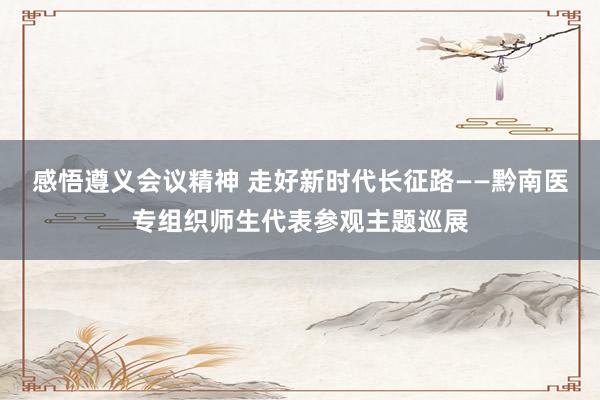 感悟遵义会议精神 走好新时代长征路——黔南医专组织师生代表参观主题巡展