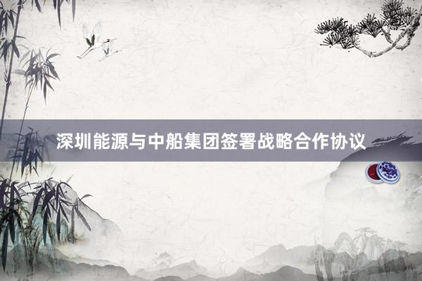 深圳能源与中船集团签署战略合作协议