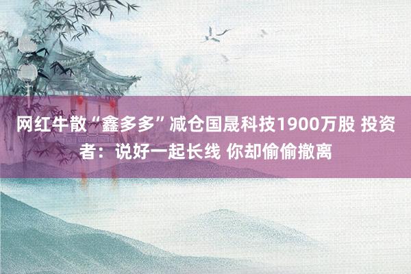 网红牛散“鑫多多”减仓国晟科技1900万股 投资者：说好一起长线 你却偷偷撤离