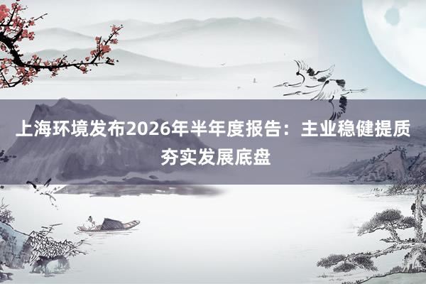 上海环境发布2026年半年度报告：主业稳健提质 夯实发展底盘