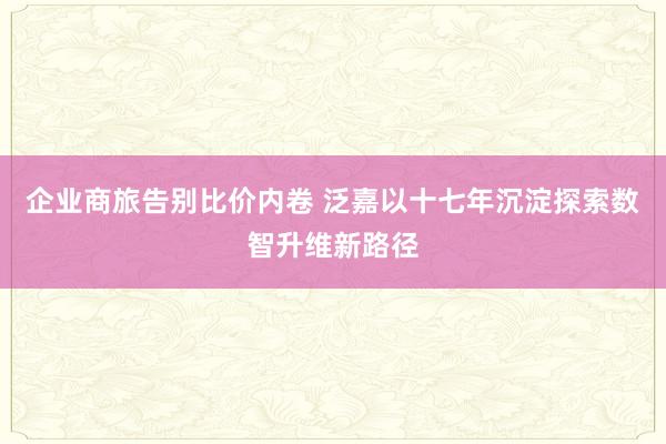 企业商旅告别比价内卷 泛嘉以十七年沉淀探索数智升维新路径