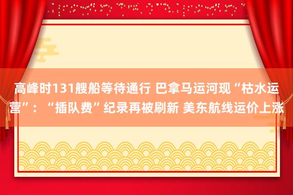 高峰时131艘船等待通行 巴拿马运河现“枯水运营”：“插队费”纪录再被刷新 美东航线运价上涨
