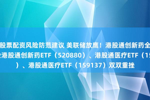 股票配资风险防范建议 美联储放鹰！港股通创新药全链走低，华宝基金港股通创新药ETF（520880）、港股通医疗ETF（159137）双双重挫