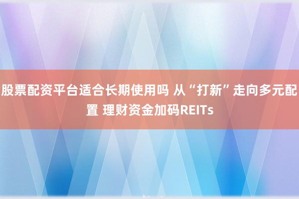 股票配资平台适合长期使用吗 从“打新”走向多元配置 理财资金加码REITs