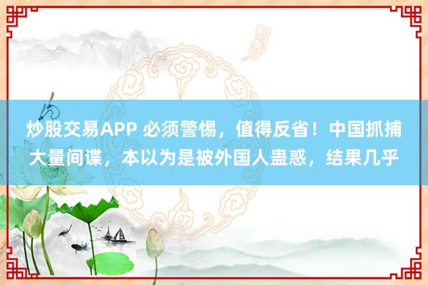 炒股交易APP 必须警惕，值得反省！中国抓捕大量间谍，本以为是被外国人蛊惑，结果几乎