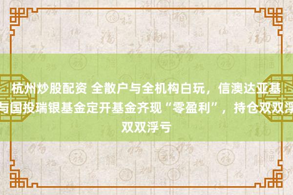 杭州炒股配资 全散户与全机构白玩，信澳达亚基金与国投瑞银基金定开基金齐现“零盈利”，持仓双双浮亏