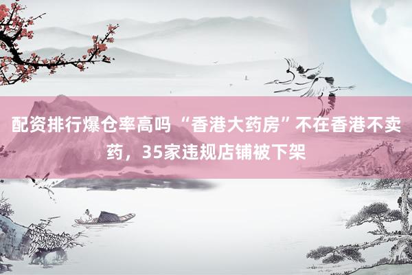 配资排行爆仓率高吗 “香港大药房”不在香港不卖药，35家违规店铺被下架