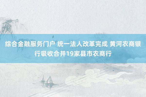 综合金融服务门户 统一法人改革完成 黄河农商银行吸收合并19家县市农商行