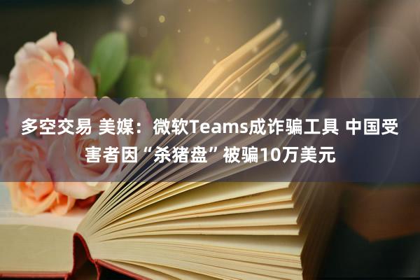 多空交易 美媒：微软Teams成诈骗工具 中国受害者因“杀猪盘”被骗10万美元