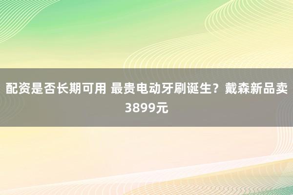 配资是否长期可用 最贵电动牙刷诞生？戴森新品卖3899元
