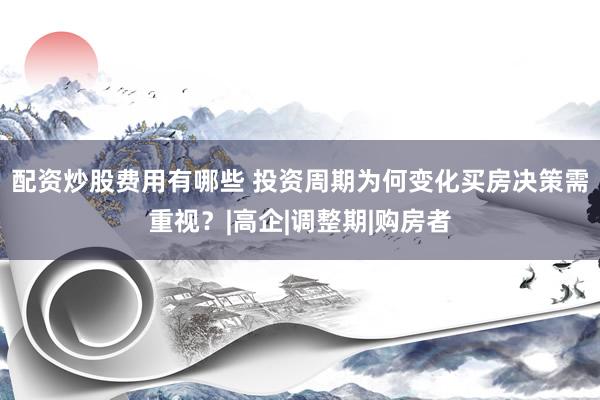 配资炒股费用有哪些 投资周期为何变化买房决策需重视？|高企|调整期|购房者