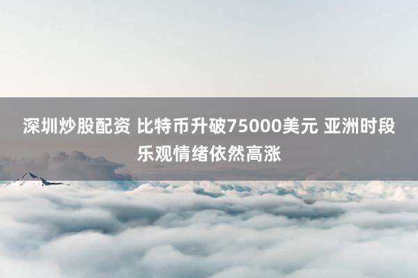 深圳炒股配资 比特币升破75000美元 亚洲时段乐观情绪依然高涨