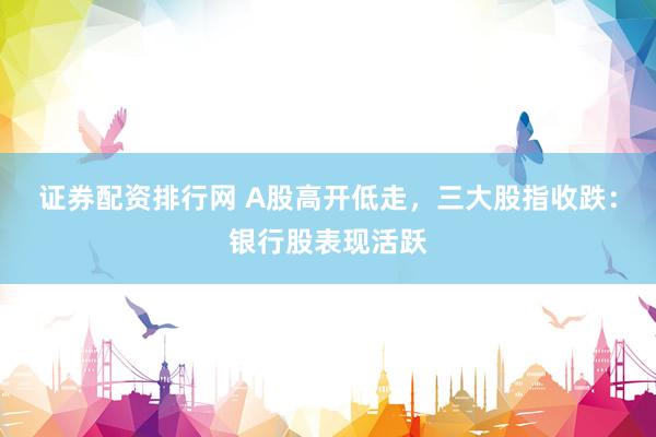 证券配资排行网 A股高开低走，三大股指收跌：银行股表现活跃